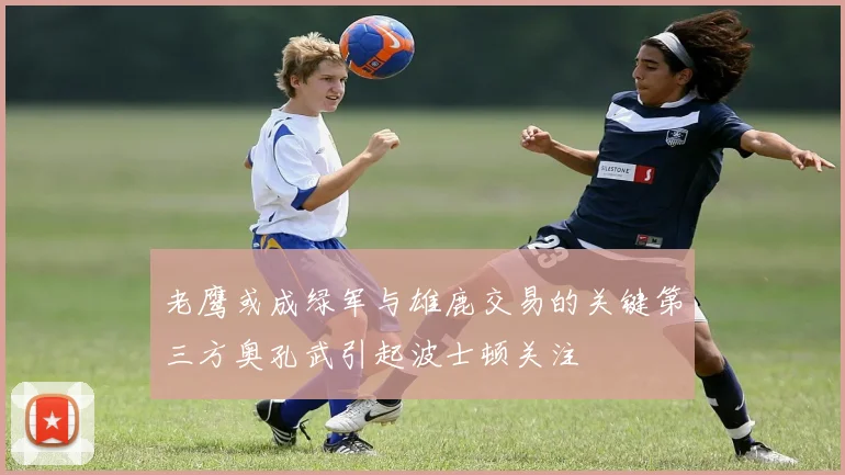 老鹰或成绿军与雄鹿交易的关键第三方奥孔武引起波士顿关注