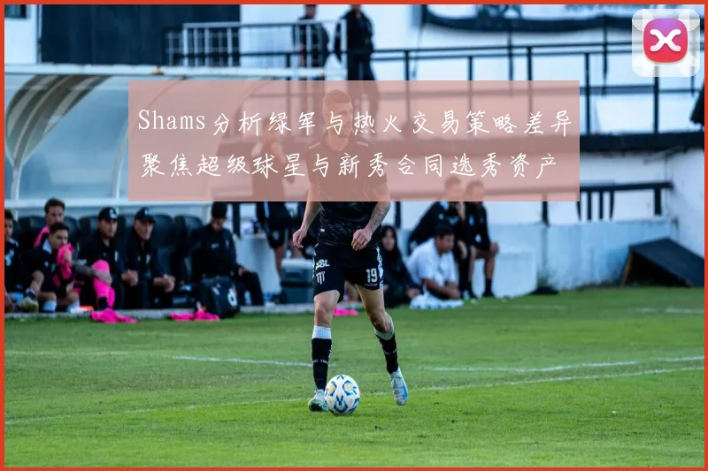 Shams分析绿军与热火交易策略差异聚焦超级球星与新秀合同选秀资产