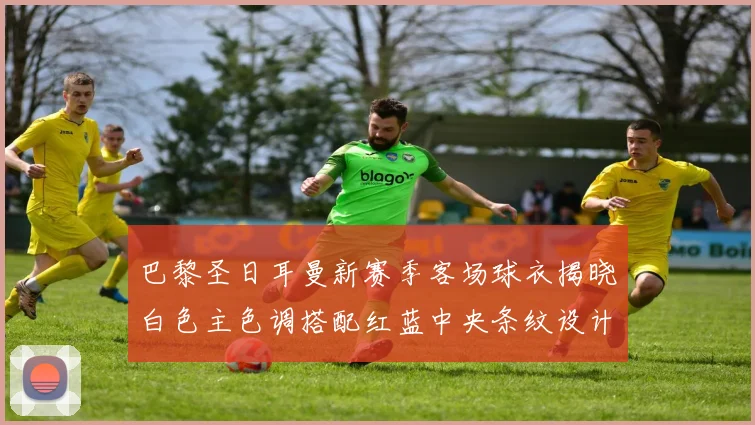 巴黎圣日耳曼新赛季客场球衣揭晓白色主色调搭配红蓝中央条纹设计