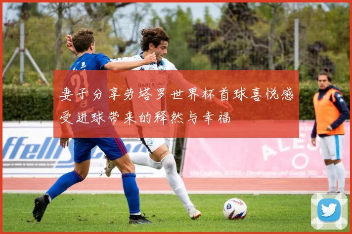 妻子分享劳塔罗世界杯首球喜悦感受进球带来的释然与幸福