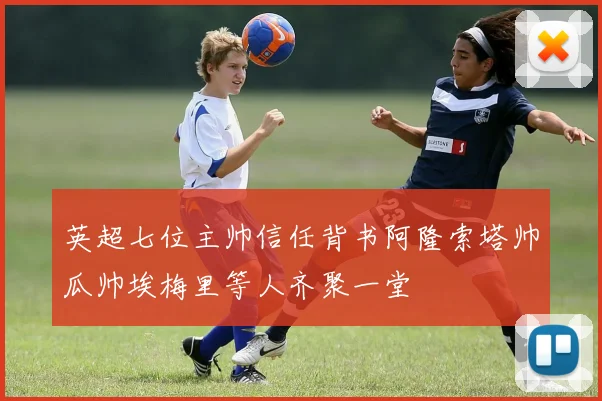 英超七位主帅信任背书阿隆索塔帅瓜帅埃梅里等人齐聚一堂