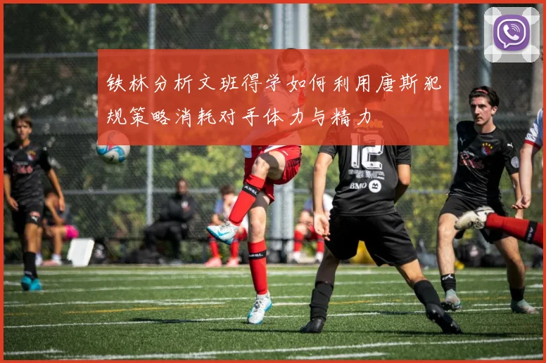 铁林分析文班得学如何利用唐斯犯规策略消耗对手体力与精力