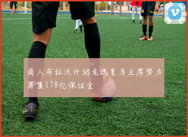 商人布拉沃计划竞选皇马主席努力筹集178亿保证金