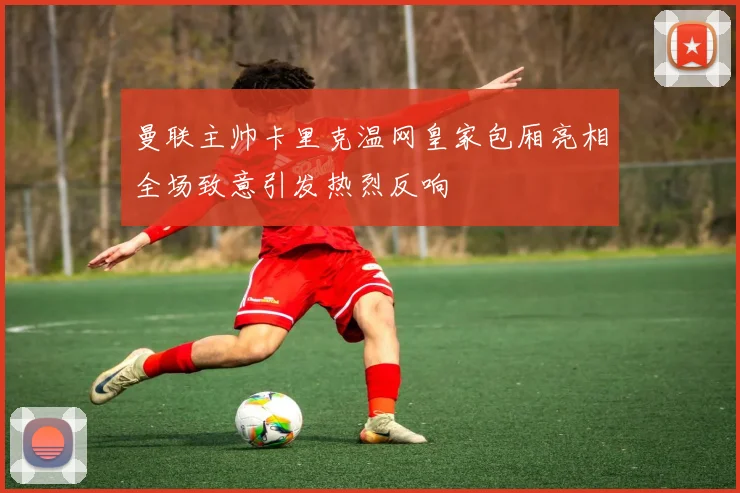 曼联主帅卡里克温网皇家包厢亮相全场致意引发热烈反响