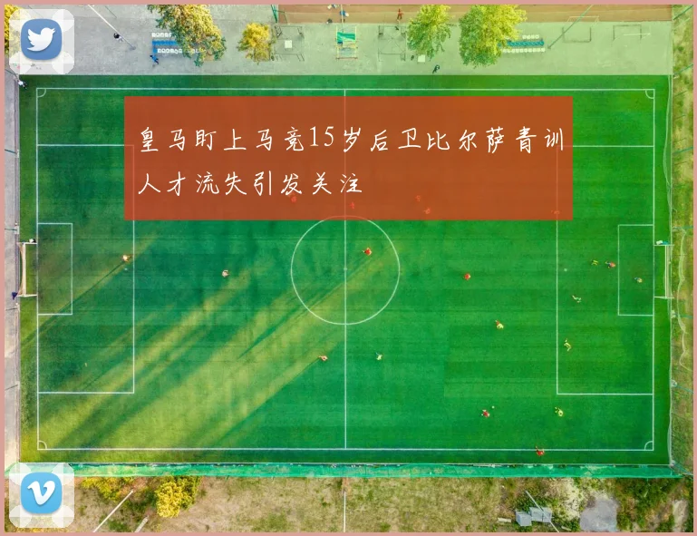 皇马盯上马竞15岁后卫比尔萨青训人才流失引发关注