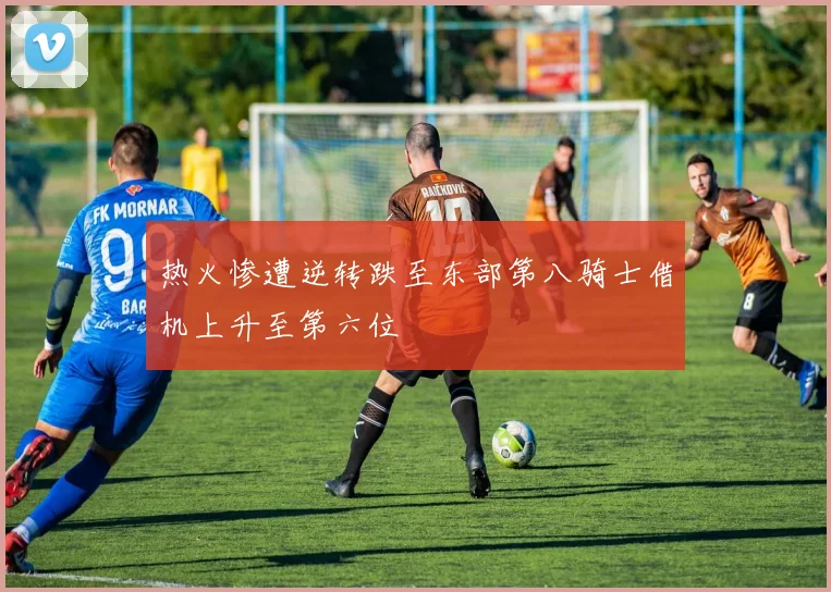 热火惨遭逆转跌至东部第八骑士借机上升至第六位