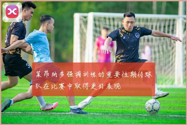 莱昂纳多强调训练的重要性期待球队在比赛中取得更好表现