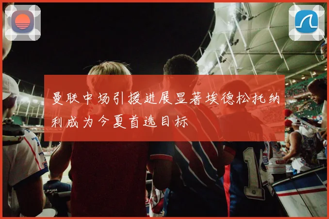 曼联中场引援进展显著埃德松托纳利成为今夏首选目标