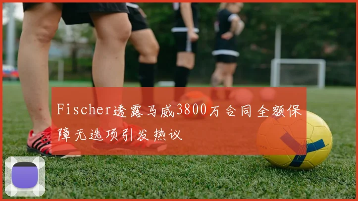 Fischer透露马威3800万合同全额保障无选项引发热议