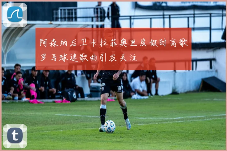 阿森纳后卫卡拉菲奥里度假时高歌罗马球迷歌曲引发关注