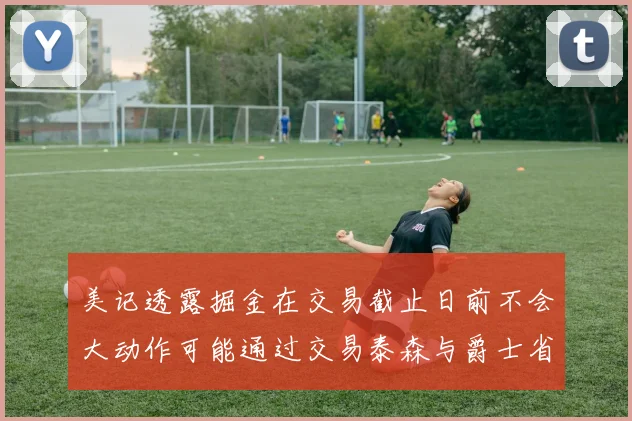 美记透露掘金在交易截止日前不会大动作可能通过交易泰森与爵士省钱