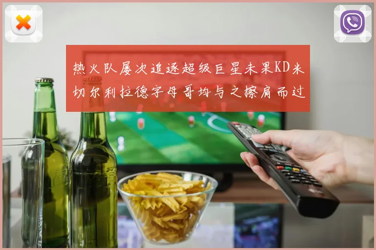 热火队屡次追逐超级巨星未果KD米切尔利拉德字母哥均与之擦肩而过