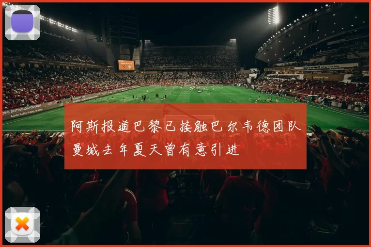 阿斯报道巴黎已接触巴尔韦德团队曼城去年夏天曾有意引进