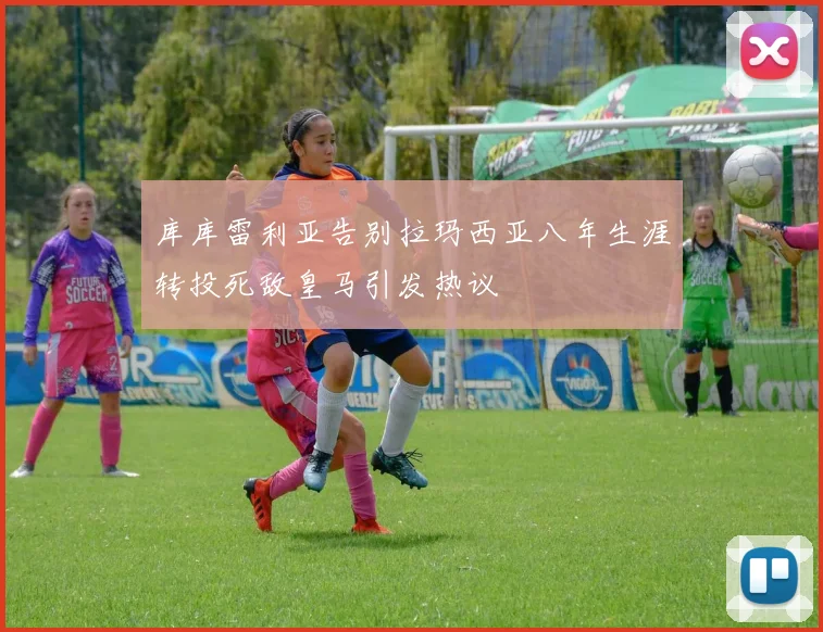 库库雷利亚告别拉玛西亚八年生涯转投死敌皇马引发热议