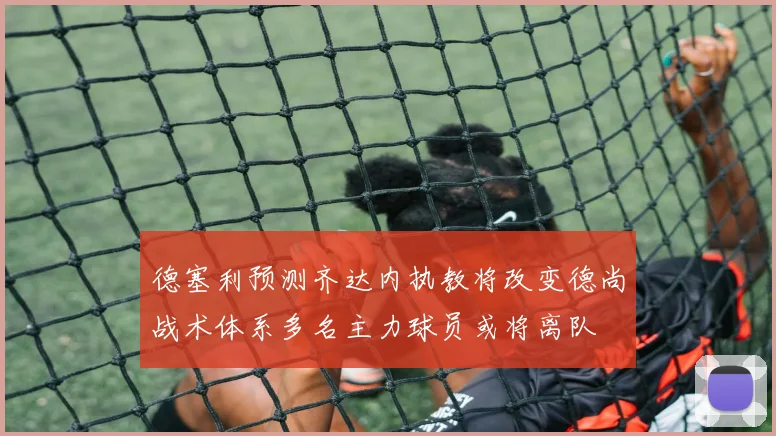 德塞利预测齐达内执教将改变德尚战术体系多名主力球员或将离队