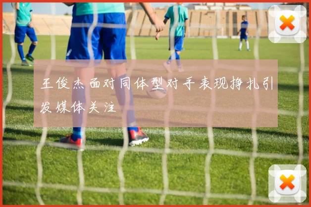 王俊杰面对同体型对手表现挣扎引发媒体关注