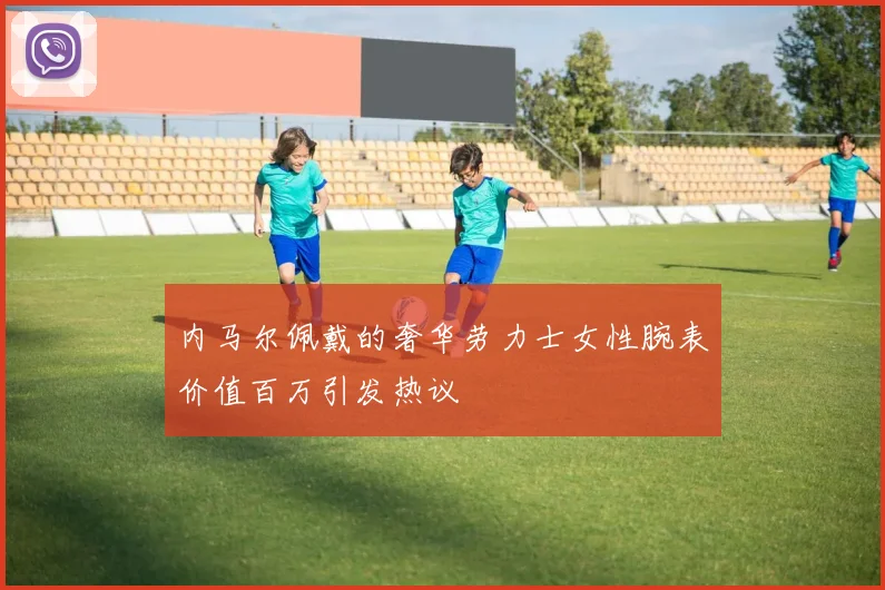 内马尔佩戴的奢华劳力士女性腕表价值百万引发热议