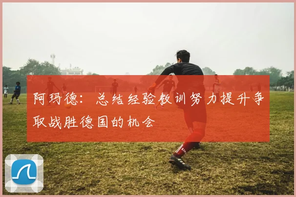 阿玛德：总结经验教训努力提升争取战胜德国的机会