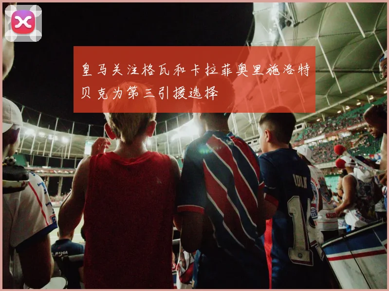皇马关注格瓦和卡拉菲奥里施洛特贝克为第三引援选择