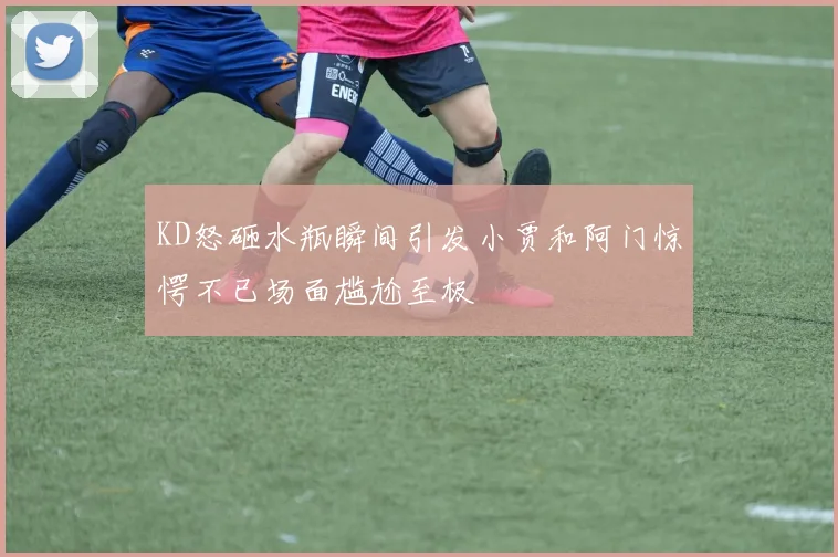 KD怒砸水瓶瞬间引发小贾和阿门惊愕不已场面尴尬至极