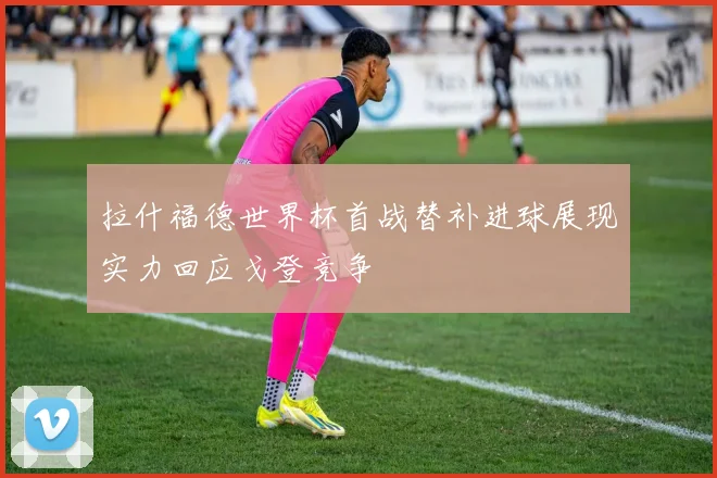 拉什福德世界杯首战替补进球展现实力回应戈登竞争
