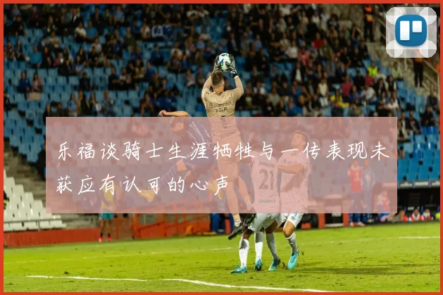 乐福谈骑士生涯牺牲与一传表现未获应有认可的心声